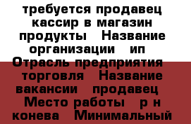 требуется продавец-кассир в магазин продукты › Название организации ­ ип › Отрасль предприятия ­ торговля › Название вакансии ­ продавец › Место работы ­ р-н конева › Минимальный оклад ­ 10 000 - Вологодская обл., Вологда г. Работа » Вакансии   . Вологодская обл.,Вологда г.